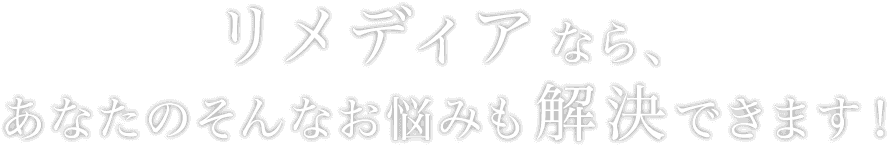 リメディアなら、あなたのそんなお悩みも解決できます！